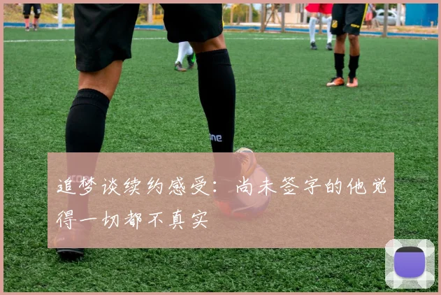 追梦谈续约感受：尚未签字的他觉得一切都不真实